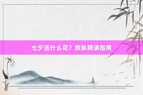 七夕送什么花？放纵聘请指南