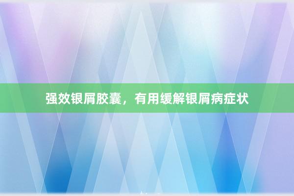 强效银屑胶囊，有用缓解银屑病症状