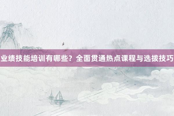 业绩技能培训有哪些？全面贯通热点课程与选拔技巧